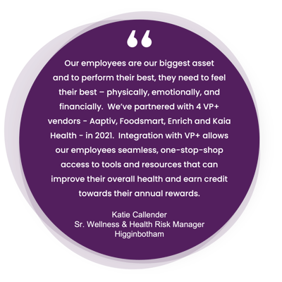 A testimonial from Katie Callender, the Senior Wellness & Health Risk Manager at Higginbotham. Our employees are our biggest asset and to perform their best, they need to feel their best – physically, emotionally, and financially.  We’ve partnered with 4 VP+ vendors - Aaptiv, Foodsmart, Enrich and Kaia Health - in 2021.  Integration with VP+ allows our employees seamless, one-stop-shop access to tools and resources that can improve their overall health and earn credit towards their annual rewards. 